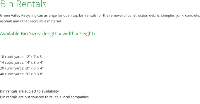Bin Rentals Green Valley Recycling can arrange for open top bin rentals for the removal of construction debris, shingles, junk, concrete, asphalt and other recyclable material.  Available Bin Sizes: (length x width x height)    10 cubic yards: 12’ x 7’ x 5’ 14 cubic yards: 14' x 8' x 4' 20 cubic yards: 20' x 8' x 4' 40 cubic yards: 20' x 8' x 8'   Bin rentals are subject to availability Bin rentals are out sourced to reliable local companies